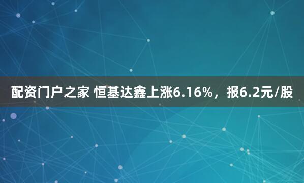 配资门户之家 恒基达鑫上涨6.16%，报6.2元/股