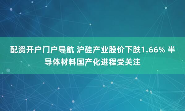 配资开户门户导航 沪硅产业股价下跌1.66% 半导体材料国产化进程受关注