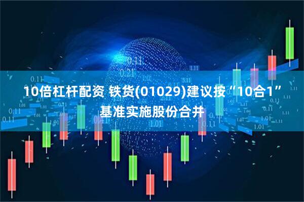 10倍杠杆配资 铁货(01029)建议按“10合1”基准实施股份合并