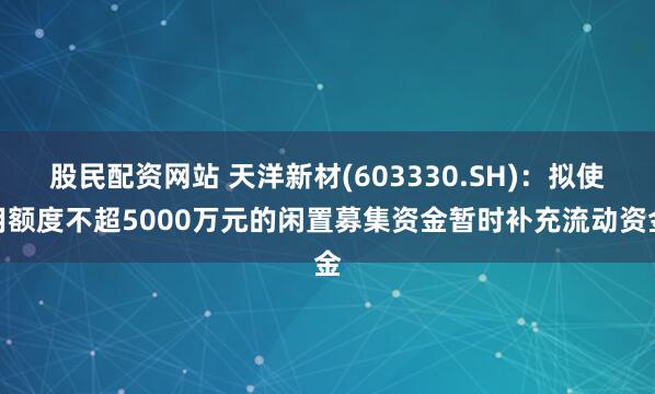 股民配资网站 天洋新材(603330.SH)：拟使用额度不超5000万元的闲置募集资金暂时补充流动资金