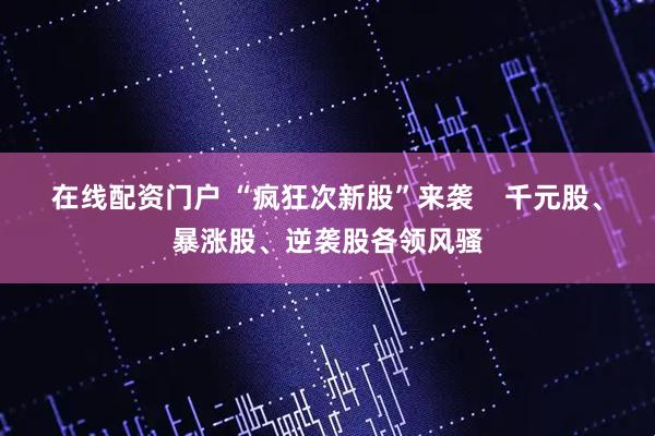 在线配资门户 “疯狂次新股”来袭    千元股、暴涨股、逆袭股各领风骚