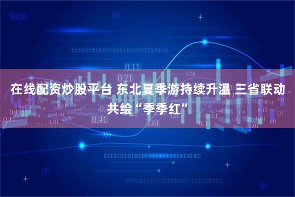 在线配资炒股平台 东北夏季游持续升温 三省联动共绘“季季红”