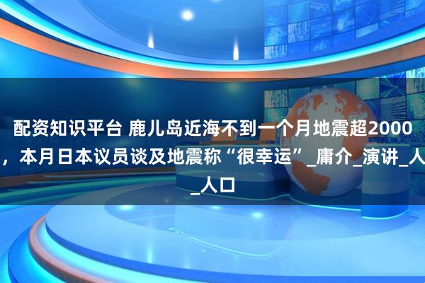 配资知识平台 鹿儿岛近海不到一个月地震超2000次，本月日本议员谈及地震称“很幸运”_庸介_演讲_人口