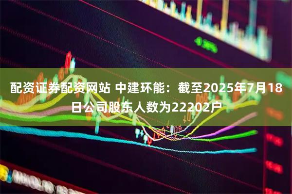 配资证券配资网站 中建环能：截至2025年7月18日公司股东人数为22202户