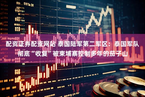 配资证券配资网站 泰国陆军第二军区：泰国军队彻底“收复”被柬埔寨控制多年的茄子山