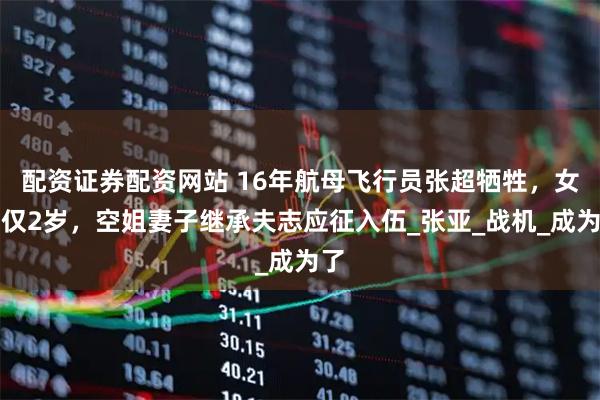 配资证券配资网站 16年航母飞行员张超牺牲，女儿仅2岁，空姐妻子继承夫志应征入伍_张亚_战机_成为了