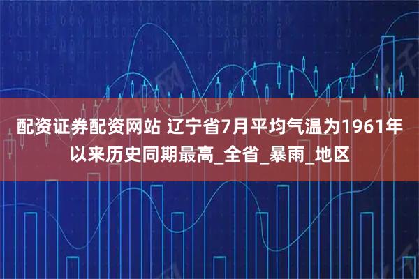 配资证券配资网站 辽宁省7月平均气温为1961年以来历史同期最高_全省_暴雨_地区