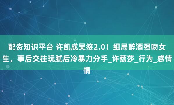 配资知识平台 许凯成吴签2.0！组局醉酒强吻女生，事后交往玩腻后冷暴力分手_许荔莎_行为_感情