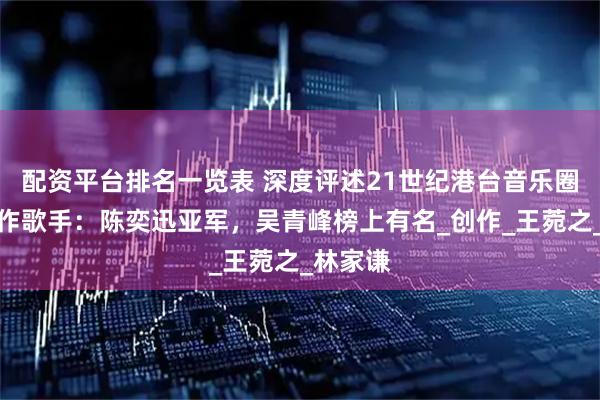 配资平台排名一览表 深度评述21世纪港台音乐圈顶尖唱作歌手：陈奕迅亚军，吴青峰榜上有名_创作_王菀之_林家谦