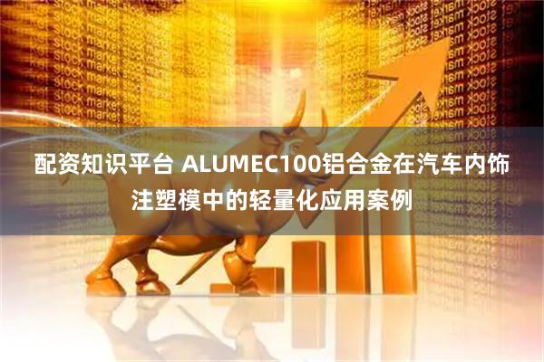 配资知识平台 ALUMEC100铝合金在汽车内饰注塑模中的轻量化应用案例