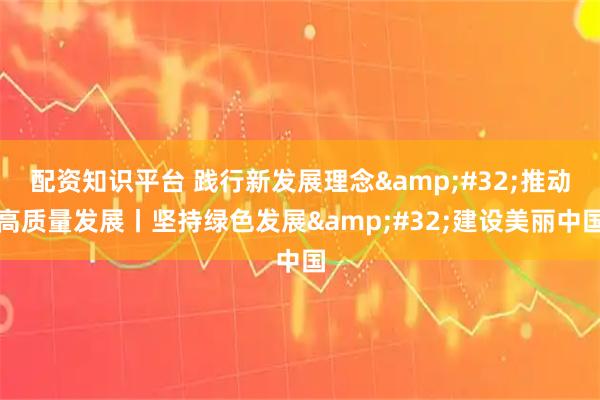 配资知识平台 践行新发展理念 推动高质量发展丨坚持绿色发展 建设美丽中国