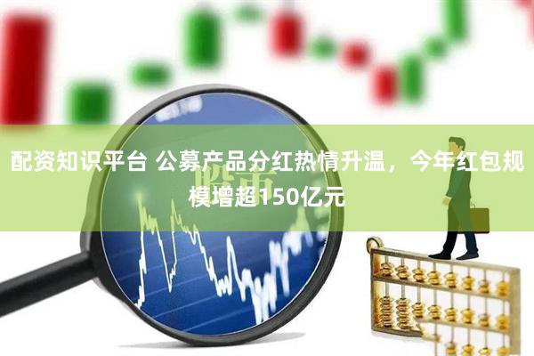 配资知识平台 公募产品分红热情升温，今年红包规模增超150亿元