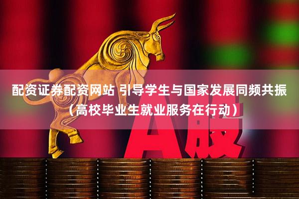 配资证券配资网站 引导学生与国家发展同频共振（高校毕业生就业服务在行动）