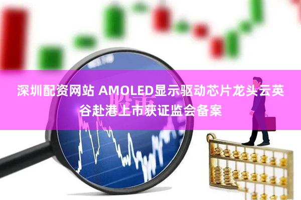 深圳配资网站 AMOLED显示驱动芯片龙头云英谷赴港上市获证监会备案